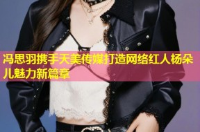 冯思羽携手天美传媒打造网络红人杨朵儿魅力新篇章