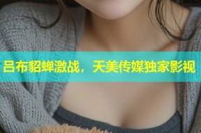 吕布貂蝉激战，天美传媒独家影视