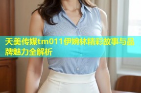 天美传媒tm011伊婉林精彩故事与品牌魅力全解析