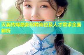 天美传媒最新招聘岗位及人才需求全面解析