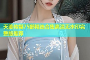 天美传媒75部精选合集高清无水印完整版推荐