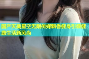 国产天美星空无限传媒飘香健身引领健康生活新风尚
