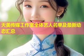 天美传媒工作室全体艺人名单及最新动态汇总