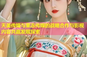 天美传媒与果冻传媒的战略合作与影视内容共赢发展探索