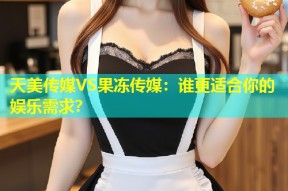 天美传媒VS果冻传媒：谁更适合你的娱乐需求？