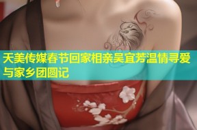 天美传媒春节回家相亲吴宜芳温情寻爱与家乡团圆记