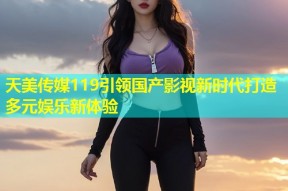 天美传媒119引领国产影视新时代打造多元娱乐新体验