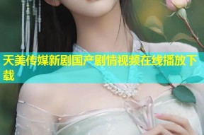 天美传媒新剧国产剧情视频在线播放下载
