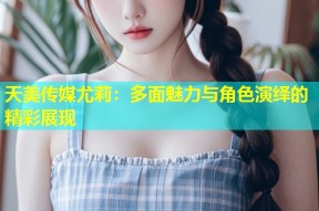 天美传媒尤莉：多面魅力与角色演绎的精彩展现