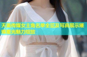 天美传媒女主角名单全览及写真展示璀璨星光魅力绽放