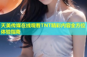 天美传媒在线观看TNT精彩内容全方位体验指南