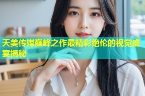 天美传媒巅峰之作最精彩绝伦的视觉盛宴揭秘