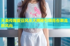 天美传媒爱豆风采大揭秘引领青春潮流新风尚