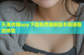 天美传媒app下载免费最新版本高速稳定体验