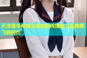 天津美华传媒引领创新传播助力品牌腾飞新时代