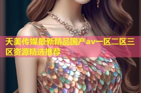 天美传媒最新精品国产av一区二区三区资源精选推荐