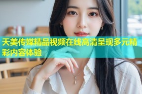 天美传媒精品视频在线高清呈现多元精彩内容体验