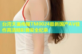 台湾天美传媒TM0024最新国产AV佳作高清精彩首发全纪录