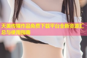 天美传媒作品免费下载平台全新资源汇总与使用指南