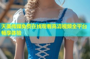 天美传媒免费在线观看高清视频全平台畅享体验