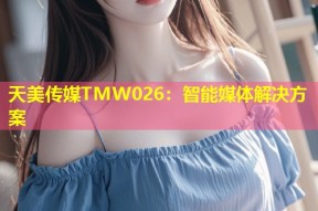 天美传媒TMW026：智能媒体解决方案