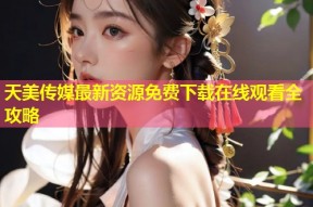 天美传媒最新资源免费下载在线观看全攻略