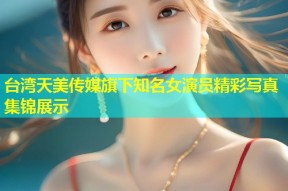 台湾天美传媒旗下知名女演员精彩写真集锦展示