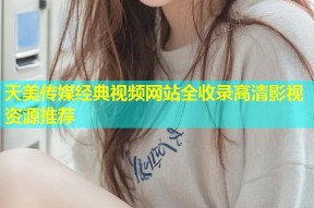 天美传媒经典视频网站全收录高清影视资源推荐