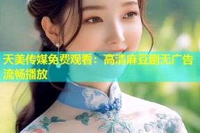 天美传媒免费观看：高清麻豆剧无广告流畅播放