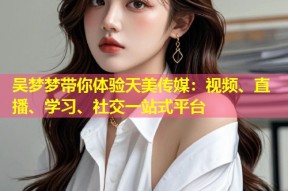 吴梦梦带你体验天美传媒：视频、直播、学习、社交一站式平台
