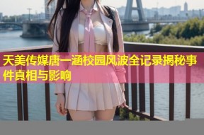 天美传媒唐一涵校园风波全记录揭秘事件真相与影响