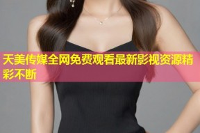 天美传媒全网免费观看最新影视资源精彩不断