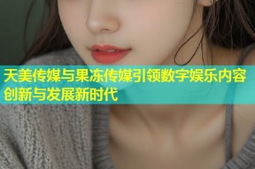 天美传媒与果冻传媒引领数字娱乐内容创新与发展新时代