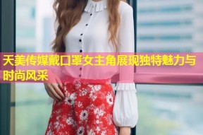 天美传媒戴口罩女主角展现独特魅力与时尚风采