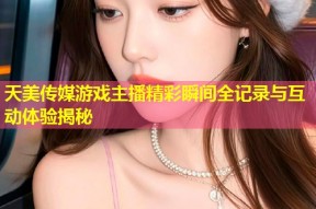 天美传媒游戏主播精彩瞬间全记录与互动体验揭秘
