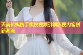 天美传媒携手蜜桃视频引领影视内容创新潮流