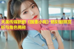 天美传媒新剧《国董小宛》精彩剧照赏析与角色揭秘