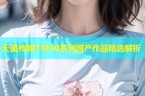 天美传媒TM00系列国产作品精选解析