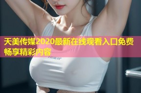 天美传媒2020最新在线观看入口免费畅享精彩内容
