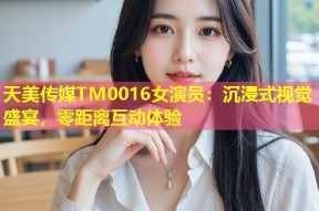 天美传媒TM0016女演员：沉浸式视觉盛宴，零距离互动体验