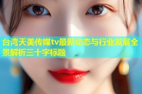 台湾天美传媒tv最新动态与行业发展全景解析三十字标题