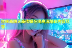 丝袜高跟天美传媒在线高清精彩内容尽享