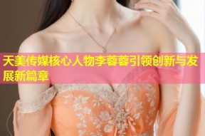 天美传媒核心人物李蓉蓉引领创新与发展新篇章