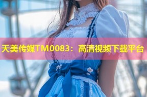 天美传媒TM0083：高清视频下载平台