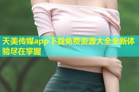 天美传媒app下载免费资源大全全新体验尽在掌握
