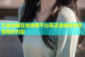 天美传媒在线观看平台高清流畅体验尽享精彩内容