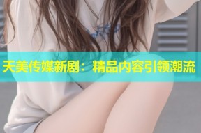 天美传媒新剧：精品内容引领潮流