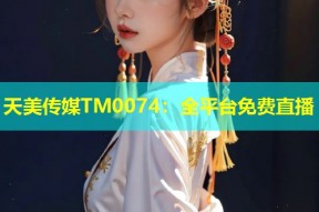 天美传媒TM0074：全平台免费直播