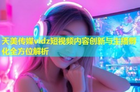天美传媒vidz短视频内容创新与主播孵化全方位解析