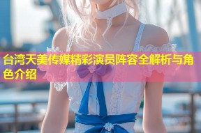 台湾天美传媒精彩演员阵容全解析与角色介绍